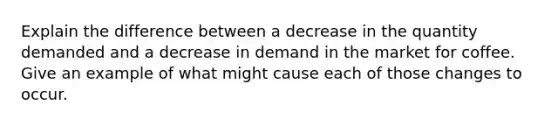 Explain the difference between a decrease in the quantity demanded and a decrease in demand in the market for coffee. Give an example of what might cause each of those changes to occur.