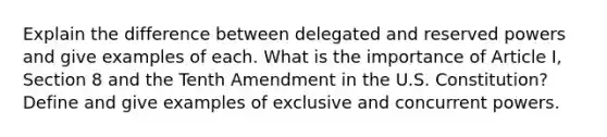 Explain the difference between delegated and reserved powers and give examples of each. What is the importance of Article I, Section 8 and the Tenth Amendment in the U.S. Constitution? Define and give examples of exclusive and concurrent powers.