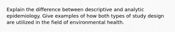 Explain the difference between descriptive and analytic epidemiology. Give examples of how both types of study design are utilized in the field of environmental health.