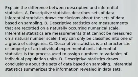 Explain the difference between descriptive and inferential statistics. A. Descriptive statistics describes sets of data. Inferential statistics draws conclusions about the sets of data based on sampling. B. Descriptive statistics are measurements that are recorded on a naturally occurring numerical scale. Inferential statistics are measurements that cannot be measured on a natural number​ scale; they can only be classified into one of a group of categories. C. Descriptive statistics is a characteristic or property of an individual experimental unit. Inferential statistics is the process used to assign numbers to variables of individual population units. D. Descriptive statistics draws conclusions about the sets of data based on sampling. Inferential statistics summarizes the information revealed in data sets.