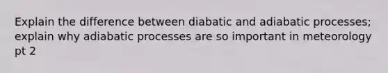 Explain the difference between diabatic and adiabatic processes; explain why adiabatic processes are so important in meteorology pt 2