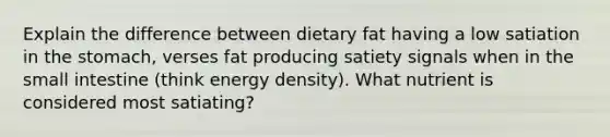 Explain the difference between dietary fat having a low satiation in the stomach, verses fat producing satiety signals when in the small intestine (think energy density). What nutrient is considered most satiating?