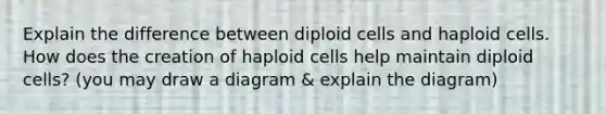 Explain the difference between diploid cells and haploid cells. How does the creation of haploid cells help maintain diploid cells? (you may draw a diagram & explain the diagram)