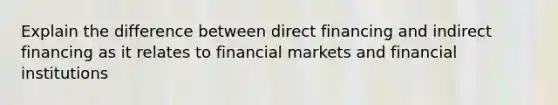 Explain the difference between direct financing and indirect financing as it relates to financial markets and financial institutions