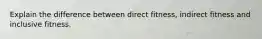 Explain the difference between direct fitness, indirect fitness and inclusive fitness.