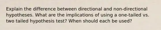 Explain the difference between directional and non-directional hypotheses. What are the implications of using a one-tailed vs. two tailed hypothesis test? When should each be used?