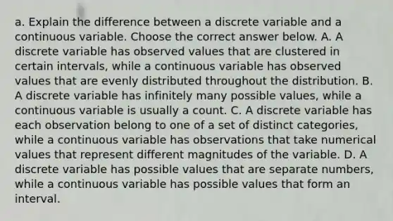 a. Explain the difference between a discrete variable and a continuous variable. Choose the correct answer below. A. A discrete variable has observed values that are clustered in certain​ intervals, while a continuous variable has observed values that are evenly distributed throughout the distribution. B. A discrete variable has infinitely many possible​ values, while a continuous variable is usually a count. C. A discrete variable has each observation belong to one of a set of distinct​ categories, while a continuous variable has observations that take numerical values that represent different magnitudes of the variable. D. A discrete variable has possible values that are separate​ numbers, while a continuous variable has possible values that form an interval.