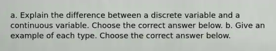 a. Explain the difference between a discrete variable and a continuous variable. Choose the correct answer below. b. Give an example of each type. Choose the correct answer below.