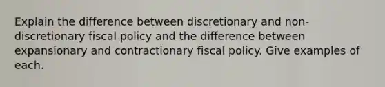 Explain the difference between discretionary and non-discretionary fiscal policy and the difference between expansionary and contractionary fiscal policy. Give examples of each.