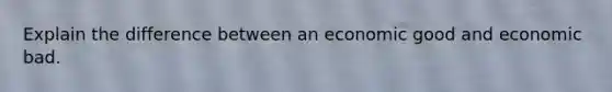 Explain the difference between an economic good and economic bad.