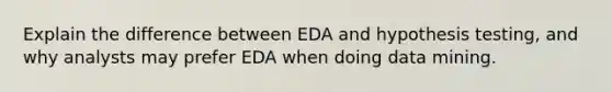 Explain the difference between EDA and hypothesis testing, and why analysts may prefer EDA when doing data mining.