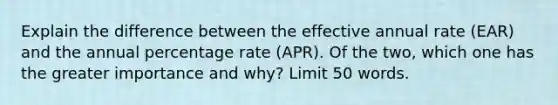 Explain the difference between the effective annual rate (EAR) and the annual percentage rate (APR). Of the two, which one has the greater importance and why? Limit 50 words.