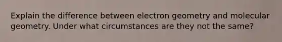 Explain the difference between electron geometry and molecular geometry. Under what circumstances are they not the same?