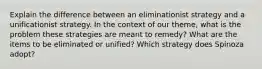 Explain the difference between an eliminationist strategy and a unificationist strategy. In the context of our theme, what is the problem these strategies are meant to remedy? What are the items to be eliminated or unified? Which strategy does Spinoza adopt?