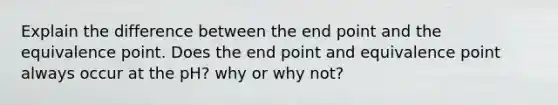 Explain the difference between the end point and the equivalence point. Does the end point and equivalence point always occur at the pH? why or why not?