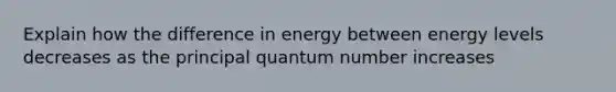 Explain how the difference in energy between energy levels decreases as the principal quantum number increases