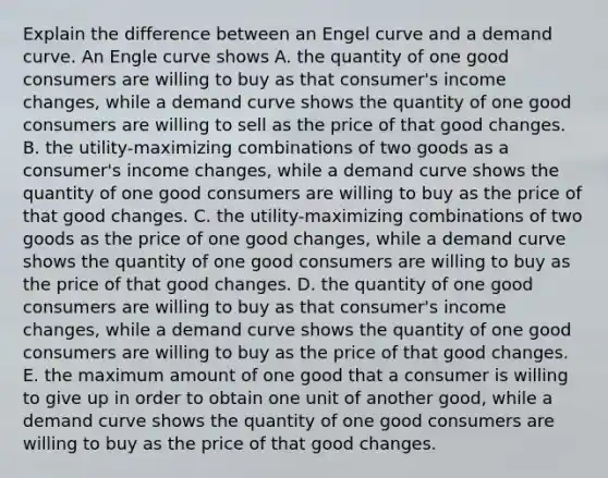 Explain the difference between an Engel curve and a demand curve. An Engle curve shows A. the quantity of one good consumers are willing to buy as that​ consumer's income​ changes, while a demand curve shows the quantity of one good consumers are willing to sell as the price of that good changes. B. the​ utility-maximizing combinations of two goods as a​ consumer's income​ changes, while a demand curve shows the quantity of one good consumers are willing to buy as the price of that good changes. C. the​ utility-maximizing combinations of two goods as the price of one good​ changes, while a demand curve shows the quantity of one good consumers are willing to buy as the price of that good changes. D. the quantity of one good consumers are willing to buy as that​ consumer's income​ changes, while a demand curve shows the quantity of one good consumers are willing to buy as the price of that good changes. E. the maximum amount of one good that a consumer is willing to give up in order to obtain one unit of another​ good, while a demand curve shows the quantity of one good consumers are willing to buy as the price of that good changes.