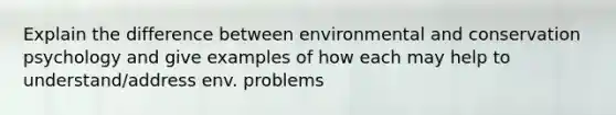 Explain the difference between environmental and conservation psychology and give examples of how each may help to understand/address env. problems