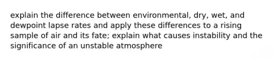 explain the difference between environmental, dry, wet, and dewpoint lapse rates and apply these differences to a rising sample of air and its fate; explain what causes instability and the significance of an unstable atmosphere