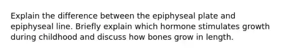 Explain the difference between the epiphyseal plate and epiphyseal line. Briefly explain which hormone stimulates growth during childhood and discuss how bones grow in length.