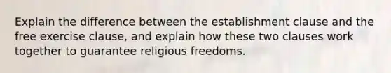 Explain the difference between the establishment clause and the free exercise clause, and explain how these two clauses work together to guarantee religious freedoms.