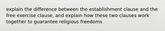 explain the difference between the establishment clause and the free exercise clause, and explain how these two clauses work together to guarantee religious freedoms