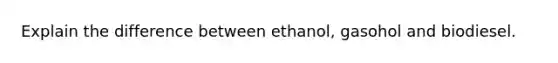 Explain the difference between ethanol, gasohol and biodiesel.