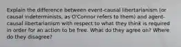 Explain the difference between event-causal libertarianism (or causal indeterminists, as O'Connor refers to them) and agent-causal libertarianism with respect to what they think is required in order for an action to be free. What do they agree on? Where do they disagree?