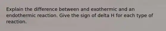 Explain the difference between and exothermic and an endothermic reaction. Give the sign of delta H for each type of reaction.