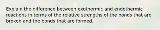 Explain the difference between exothermic and endothermic reactions in terms of the relative strengths of the bonds that are broken and the bonds that are formed.