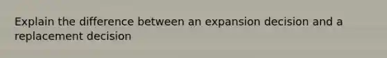 Explain the difference between an expansion decision and a replacement decision