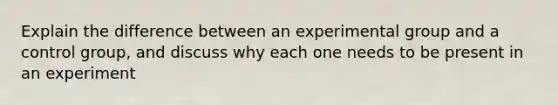 Explain the difference between an experimental group and a control group, and discuss why each one needs to be present in an experiment