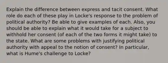 Explain the difference between express and tacit consent. What role do each of these play in Locke's response to the problem of political authority? Be able to give examples of each. Also, you should be able to explain what it would take for a subject to withhold her consent (of each of the two forms it might take) to the state. What are some problems with justifying political authority with appeal to the notion of consent? In particular, what is Hume's challenge to Locke?