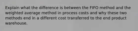 Explain what the difference is between the FIFO method and the weighted average method in process costs and why these two methods end in a different cost transferred to the end product warehouse.