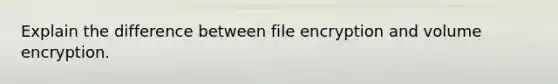 Explain the difference between file encryption and volume encryption.