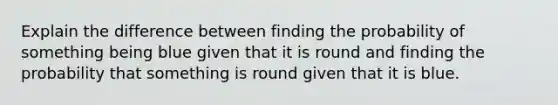 Explain the difference between finding the probability of something being blue given that it is round and finding the probability that something is round given that it is blue.