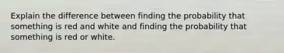 Explain the difference between finding the probability that something is red and white and finding the probability that something is red or white.