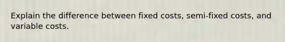 Explain the difference between fixed costs, semi-fixed costs, and variable costs.