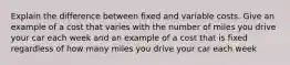 Explain the difference between fixed and variable costs. Give an example of a cost that varies with the number of miles you drive your car each week and an example of a cost that is fixed regardless of how many miles you drive your car each week