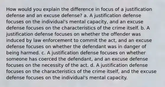 How would you explain the difference in focus of a justification defense and an excuse defense? a. A justification defense focuses on the individual's mental capacity, and an excuse defense focuses on the characteristics of the crime itself. b. A justification defense focuses on whether the offender was induced by law enforcement to commit the act, and an excuse defense focuses on whether the defendant was in danger of being harmed. c. A justification defense focuses on whether someone has coerced the defendant, and an excuse defense focuses on the necessity of the act. d. A justification defense focuses on the characteristics of the crime itself, and the excuse defense focuses on the individual's mental capacity.