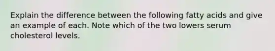 Explain the difference between the following fatty acids and give an example of each. Note which of the two lowers serum cholesterol levels.