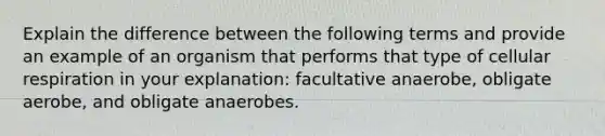 Explain the difference between the following terms and provide an example of an organism that performs that type of cellular respiration in your explanation: facultative anaerobe, obligate aerobe, and obligate anaerobes.