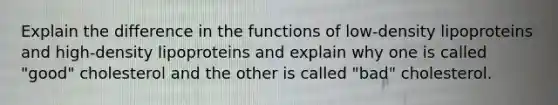 Explain the difference in the functions of low-density lipoproteins and high-density lipoproteins and explain why one is called "good" cholesterol and the other is called "bad" cholesterol.