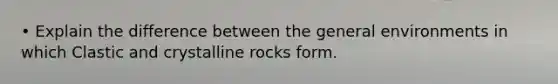 • Explain the difference between the general environments in which Clastic and crystalline rocks form.