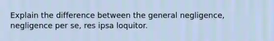 Explain the difference between the general negligence, negligence per se, res ipsa loquitor.