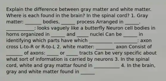 Explain the difference between gray matter and white matter. Where is each found in the brain? In the spinal cord? 1. Gray matter: _______ bodies, ______ process Arranged in ______. ____________: looks vaguely like a butterfly Neuron cell bodies in horns organized in ______ and _____ nuclei Can be ______ in identifying which parts have which __________ __________: axon cross L-to-R or R-to-L 2. white matter: ________ axon Consist of _______ of axons: _____ or _____ tracts Can be very specific about what sort of information is carried by neurons 3. In the spinal cord, white and gray mattar found in ___________ 4. In the brain, gray and white matter found in ______