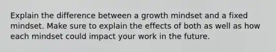 Explain the difference between a growth mindset and a fixed mindset. Make sure to explain the effects of both as well as how each mindset could impact your work in the future.