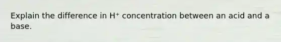 Explain the difference in H⁺ concentration between an acid and a base.