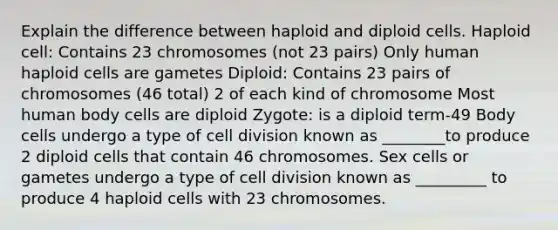 Explain the difference between haploid and diploid cells. Haploid cell: Contains 23 chromosomes (not 23 pairs) Only human haploid cells are gametes Diploid: Contains 23 pairs of chromosomes (46 total) 2 of each kind of chromosome Most human body cells are diploid Zygote: is a diploid term-49 Body cells undergo a type of cell division known as ________to produce 2 diploid cells that contain 46 chromosomes. Sex cells or gametes undergo a type of cell division known as _________ to produce 4 haploid cells with 23 chromosomes.