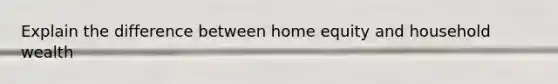 Explain the difference between home equity and household wealth